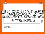 在黔东南读技校的升学班和就业班哪个好(黔东南技校升学就业对比)