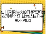 在甘肃读技校的升学班和就业班哪个好(甘肃技校升学就业对比)