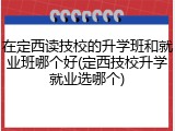 在定西读技校的升学班和就业班哪个好(定西技校升学就业选哪个)