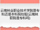 云南林业职业技术学院是专科还是本科院校呢(云南林职院是专科吗)