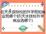 在天水读技校的升学班和就业班哪个好(天水技校升学就业选哪个)