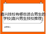 嘉兴技校有哪些适合男生的学校(嘉兴男生技校推荐)