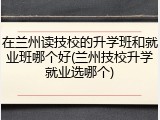 在兰州读技校的升学班和就业班哪个好(兰州技校升学就业选哪个)