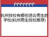 杭州技校有哪些适合男生的学校(杭州男生技校推荐)