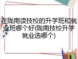在陇南读技校的升学班和就业班哪个好(陇南技校升学就业选哪个)