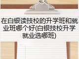 在白银读技校的升学班和就业班哪个好(白银技校升学就业选哪班)