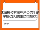 沈阳技校有哪些适合男生的学校(沈阳男生技校推荐)