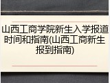 山西工商学院新生入学报道时间和指南(山西工商新生报到指南)