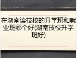 在湖南读技校的升学班和就业班哪个好(湖南技校升学班好)