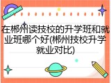 在郴州读技校的升学班和就业班哪个好(郴州技校升学就业对比)