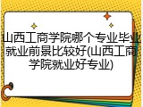 山西工商学院哪个专业毕业就业前景比较好(山西工商学院就业好专业)