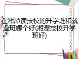 在湘潭读技校的升学班和就业班哪个好(湘潭技校升学班好)