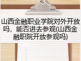 山西金融职业学院对外开放吗，能否进去参观(山西金融职院开放参观吗)