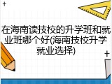 在海南读技校的升学班和就业班哪个好(海南技校升学就业选择)