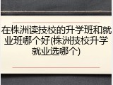 在株洲读技校的升学班和就业班哪个好(株洲技校升学就业选哪个)
