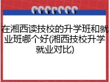 在湘西读技校的升学班和就业班哪个好(湘西技校升学就业对比)