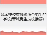 晋城技校有哪些适合男生的学校(晋城男生技校推荐)