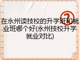 在永州读技校的升学班和就业班哪个好(永州技校升学就业对比)