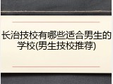 长治技校有哪些适合男生的学校(男生技校推荐)