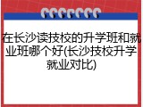 在长沙读技校的升学班和就业班哪个好(长沙技校升学就业对比)