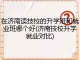 在济南读技校的升学班和就业班哪个好(济南技校升学就业对比)