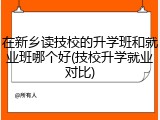 在新乡读技校的升学班和就业班哪个好(技校升学就业对比)