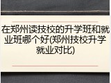 在郑州读技校的升学班和就业班哪个好(郑州技校升学就业对比)