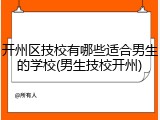 开州区技校有哪些适合男生的学校(男生技校开州)