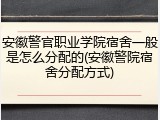 安徽警官职业学院宿舍一般是怎么分配的(安徽警院宿舍分配方式)
