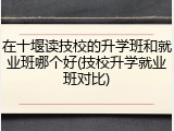 在十堰读技校的升学班和就业班哪个好(技校升学就业班对比)