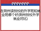 在荆州读技校的升学班和就业班哪个好(荆州技校升学就业对比)