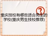 重庆技校有哪些适合男生的学校(重庆男生技校推荐)