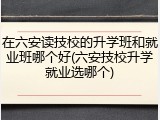 在六安读技校的升学班和就业班哪个好(六安技校升学就业选哪个)