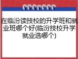 在临汾读技校的升学班和就业班哪个好(临汾技校升学就业选哪个)