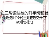 在三明读技校的升学班和就业班哪个好(三明技校升学就业对比)