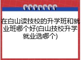 在白山读技校的升学班和就业班哪个好(白山技校升学就业选哪个)