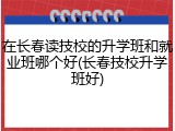 在长春读技校的升学班和就业班哪个好(长春技校升学班好)
