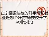在宁德读技校的升学班和就业班哪个好(宁德技校升学就业对比)