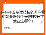 在齐齐哈尔读技校的升学班和就业班哪个好(技校升学就业选哪个)
