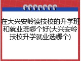 在大兴安岭读技校的升学班和就业班哪个好(大兴安岭技校升学就业选哪个)