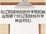 在辽阳读技校的升学班和就业班哪个好(辽阳技校升学就业对比)