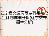 辽宁省交通高等专科学校招生计划详细分析(辽宁交专招生分析)