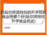 在哈尔滨读技校的升学班和就业班哪个好(哈尔滨技校升学就业优劣)