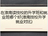 在淮南读技校的升学班和就业班哪个好(淮南技校升学就业对比)
