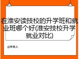 在淮安读技校的升学班和就业班哪个好(淮安技校升学就业对比)