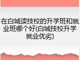 在白城读技校的升学班和就业班哪个好(白城技校升学就业优劣)