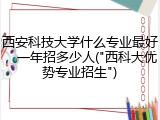 西安科技大学什么专业最好，一年招多少人("西科大优势专业招生")