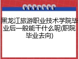 黑龙江旅游职业技术学院毕业后一般能干什么呢(职院毕业去向)