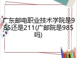 广东邮电职业技术学院是985还是211(广邮院是985吗)
