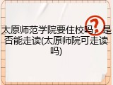 太原师范学院要住校吗，是否能走读(太原师院可走读吗)